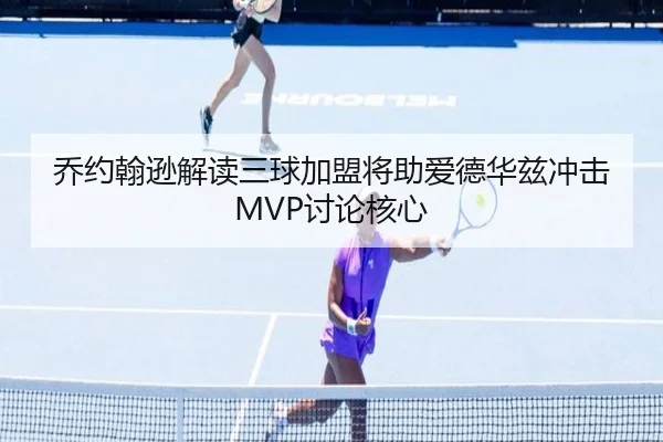 乔约翰逊解读三球加盟将助爱德华兹冲击MVP讨论核心