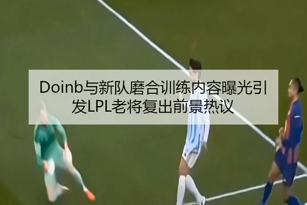 Doinb与新队磨合训练内容曝光引发LPL老将复出前景热议