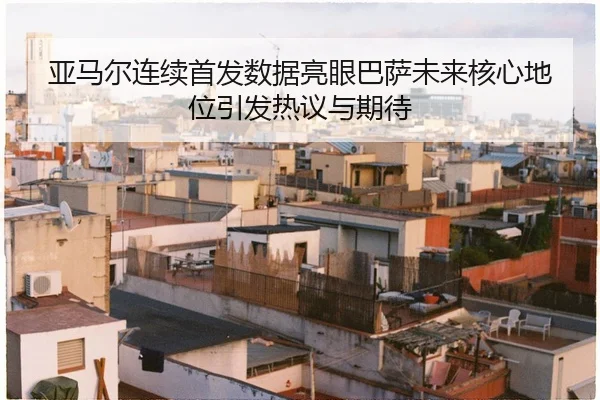 亚马尔连续首发数据亮眼巴萨未来核心地位引发热议与期待